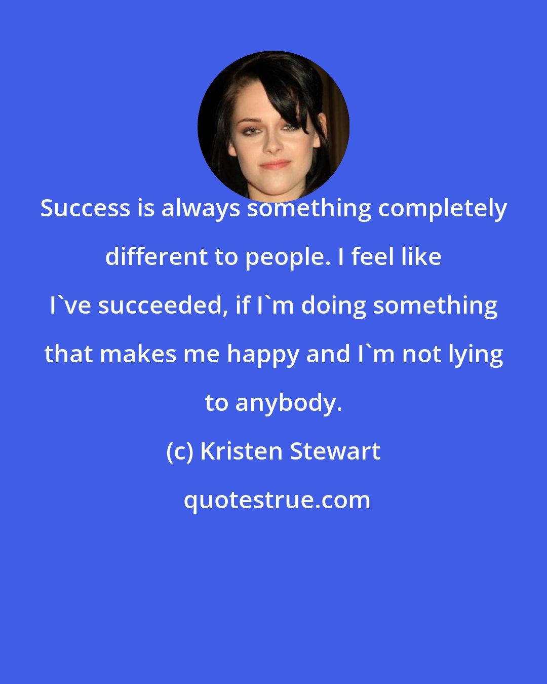 Kristen Stewart: Success is always something completely different to people. I feel like I've succeeded, if I'm doing something that makes me happy and I'm not lying to anybody.