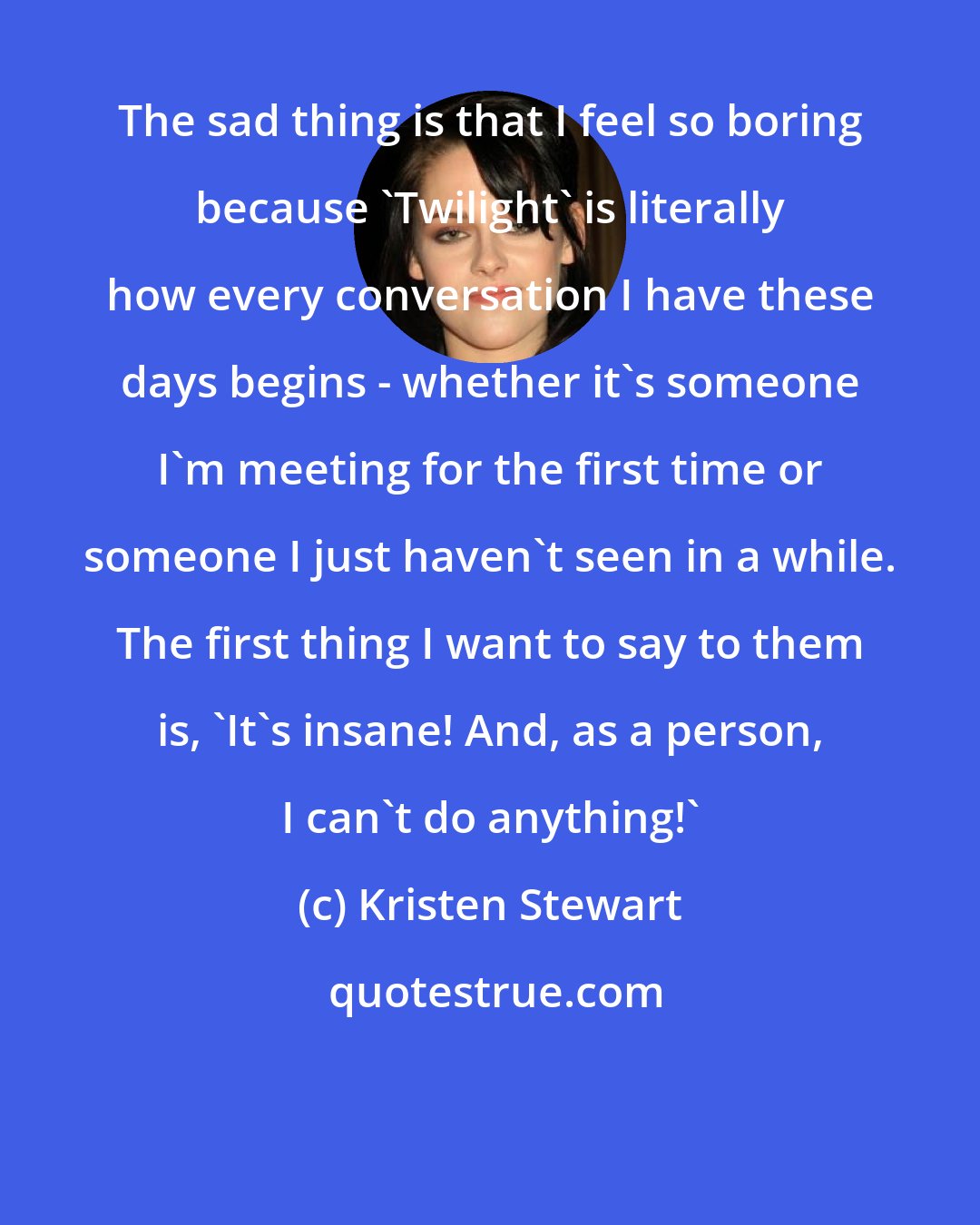 Kristen Stewart: The sad thing is that I feel so boring because 'Twilight' is literally how every conversation I have these days begins - whether it's someone I'm meeting for the first time or someone I just haven't seen in a while. The first thing I want to say to them is, 'It's insane! And, as a person, I can't do anything!'