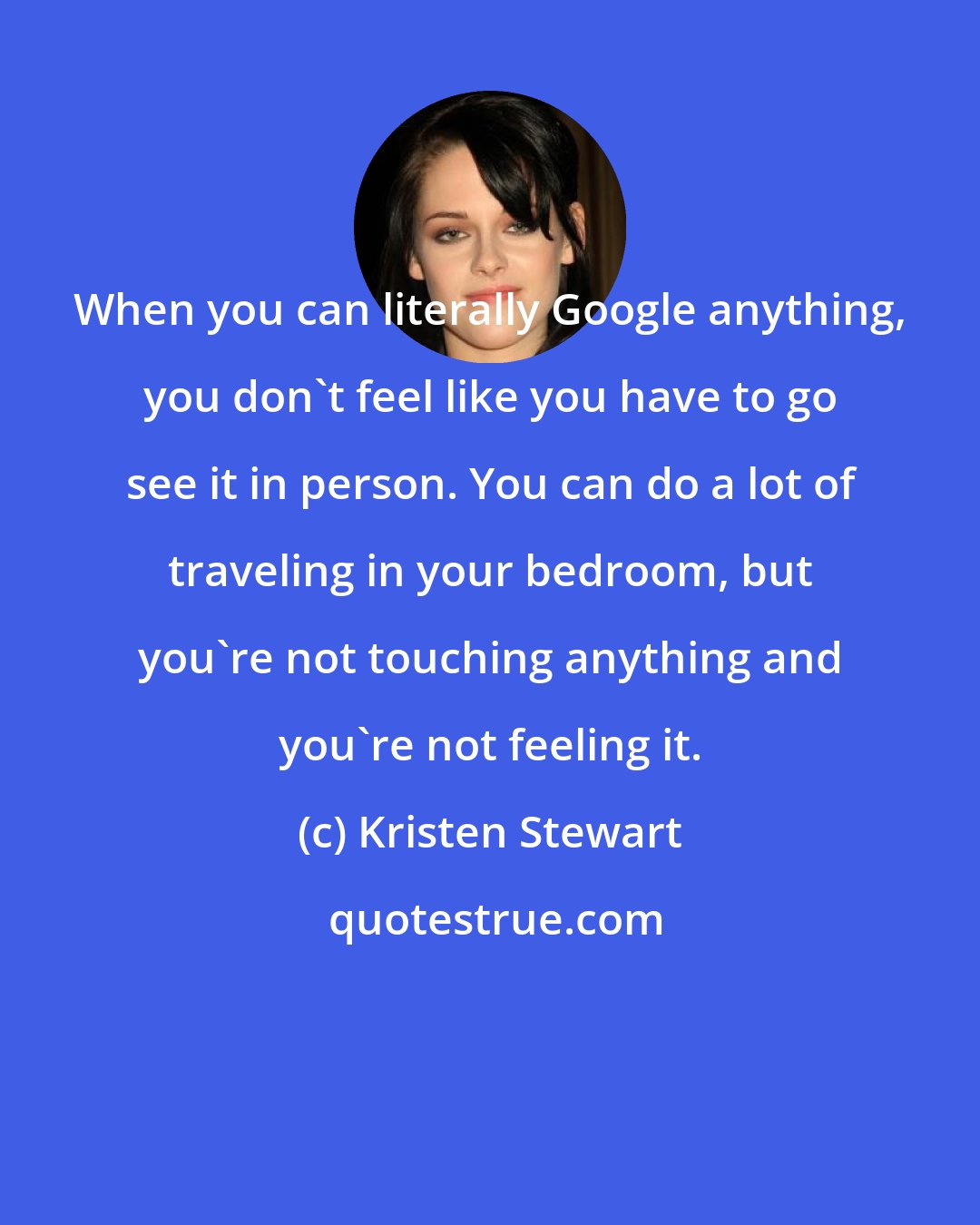 Kristen Stewart: When you can literally Google anything, you don't feel like you have to go see it in person. You can do a lot of traveling in your bedroom, but you're not touching anything and you're not feeling it.