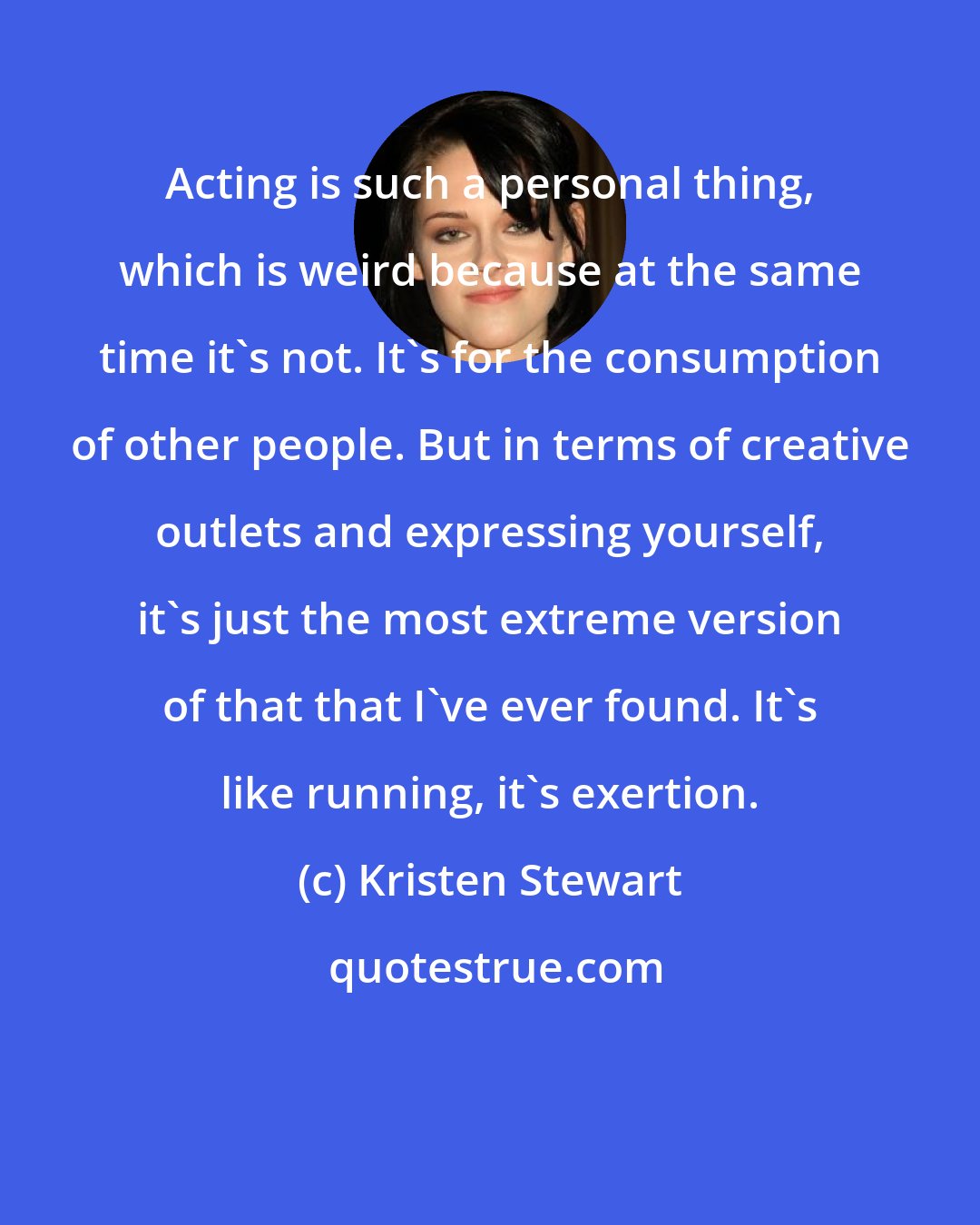 Kristen Stewart: Acting is such a personal thing, which is weird because at the same time it's not. It's for the consumption of other people. But in terms of creative outlets and expressing yourself, it's just the most extreme version of that that I've ever found. It's like running, it's exertion.