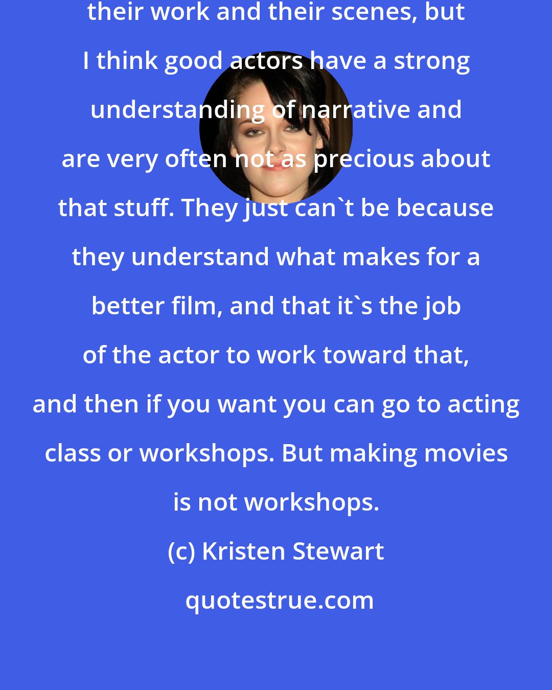 Kristen Stewart: Actors can be very precious about their work and their scenes, but I think good actors have a strong understanding of narrative and are very often not as precious about that stuff. They just can't be because they understand what makes for a better film, and that it's the job of the actor to work toward that, and then if you want you can go to acting class or workshops. But making movies is not workshops.