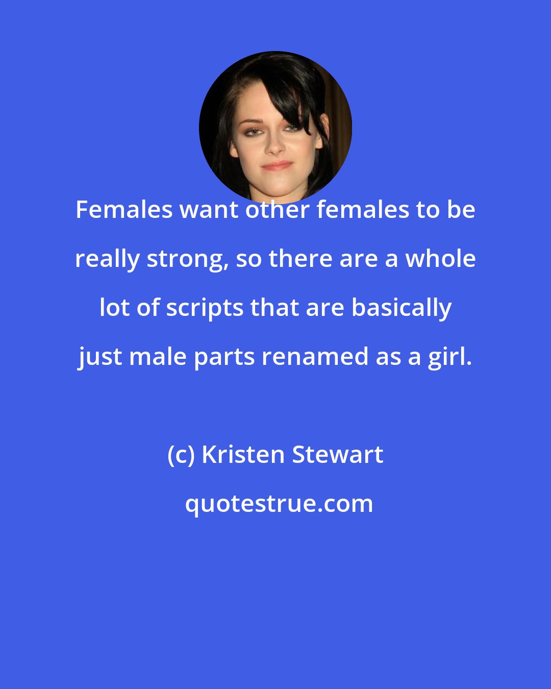 Kristen Stewart: Females want other females to be really strong, so there are a whole lot of scripts that are basically just male parts renamed as a girl.