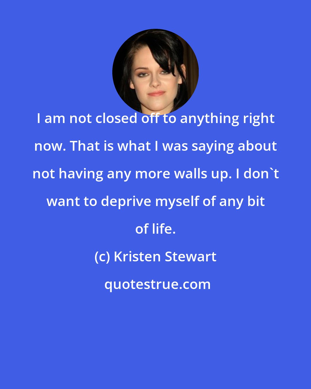 Kristen Stewart: I am not closed off to anything right now. That is what I was saying about not having any more walls up. I don't want to deprive myself of any bit of life.