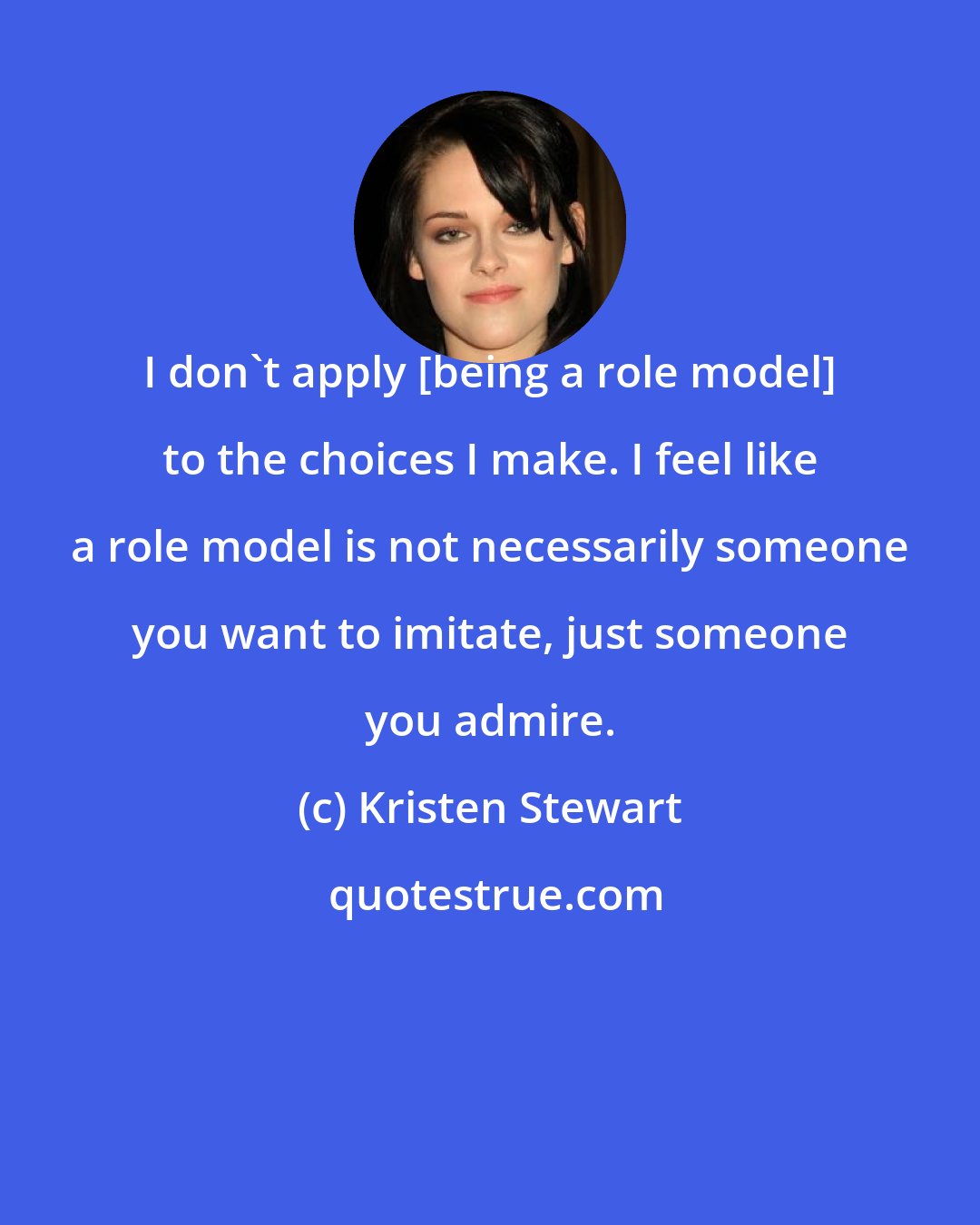 Kristen Stewart: I don't apply [being a role model] to the choices I make. I feel like a role model is not necessarily someone you want to imitate, just someone you admire.