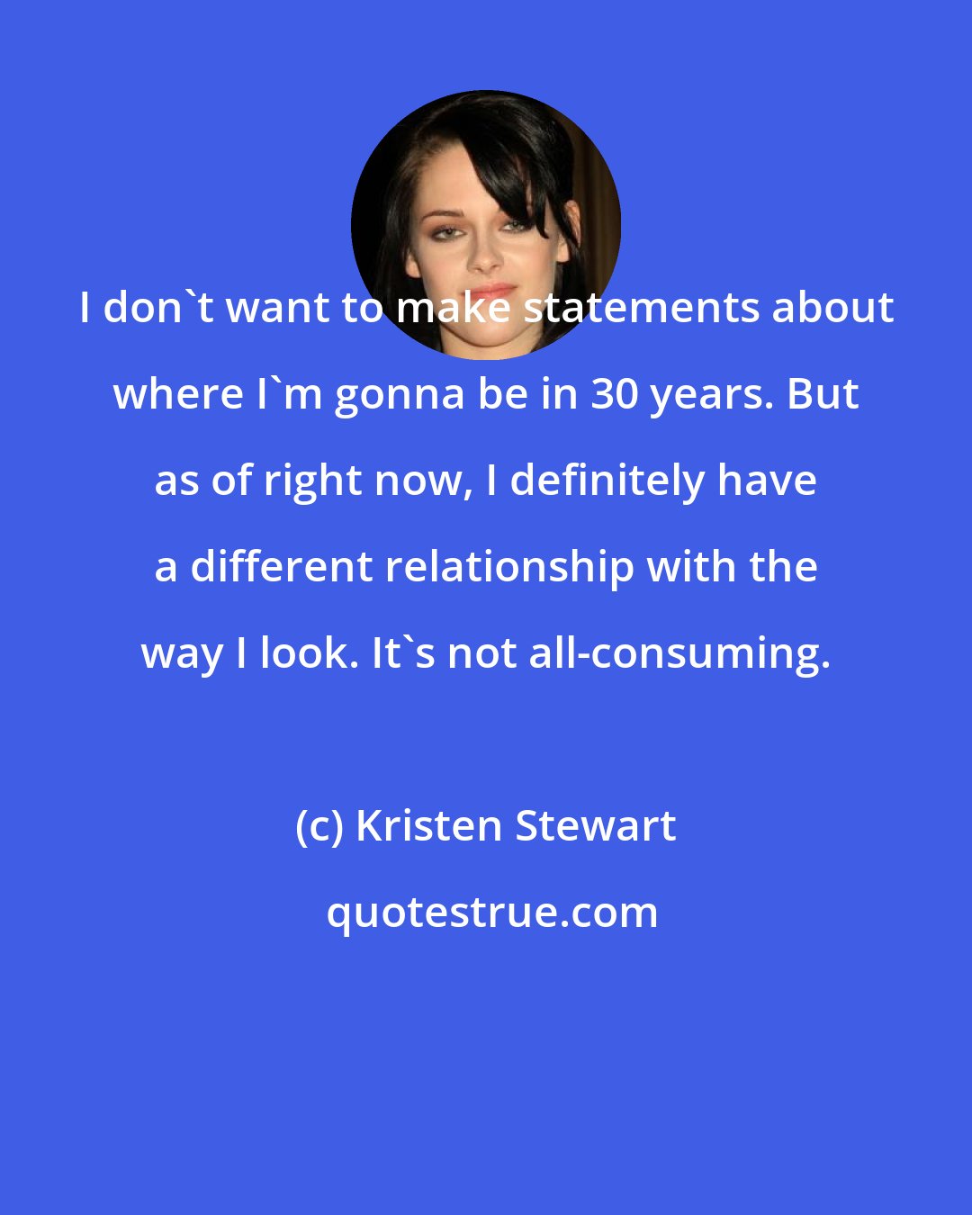 Kristen Stewart: I don't want to make statements about where I'm gonna be in 30 years. But as of right now, I definitely have a different relationship with the way I look. It's not all-consuming.