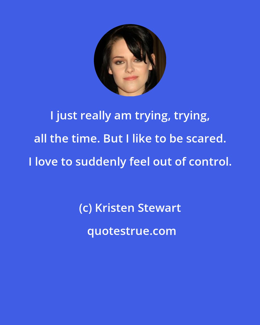 Kristen Stewart: I just really am trying, trying, all the time. But I like to be scared. I love to suddenly feel out of control.