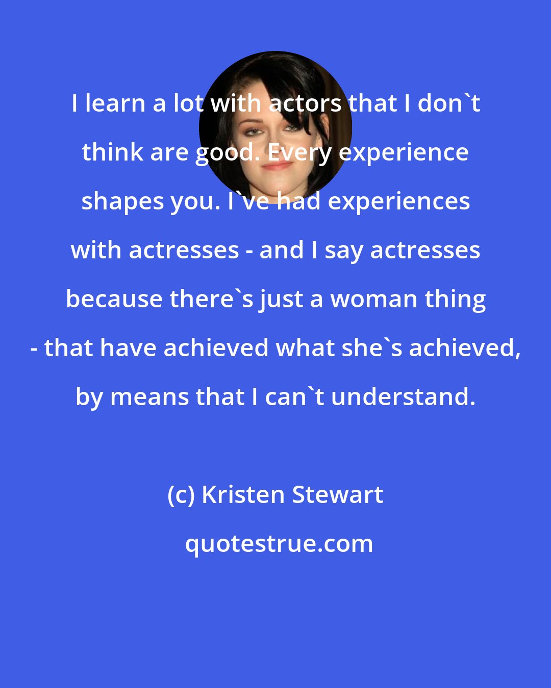 Kristen Stewart: I learn a lot with actors that I don't think are good. Every experience shapes you. I've had experiences with actresses - and I say actresses because there's just a woman thing - that have achieved what she's achieved, by means that I can't understand.