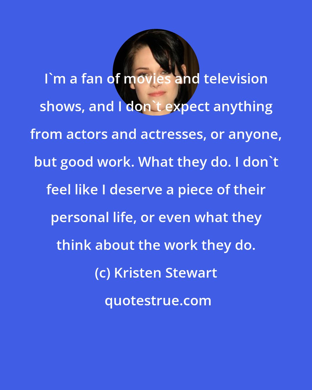 Kristen Stewart: I'm a fan of movies and television shows, and I don't expect anything from actors and actresses, or anyone, but good work. What they do. I don't feel like I deserve a piece of their personal life, or even what they think about the work they do.