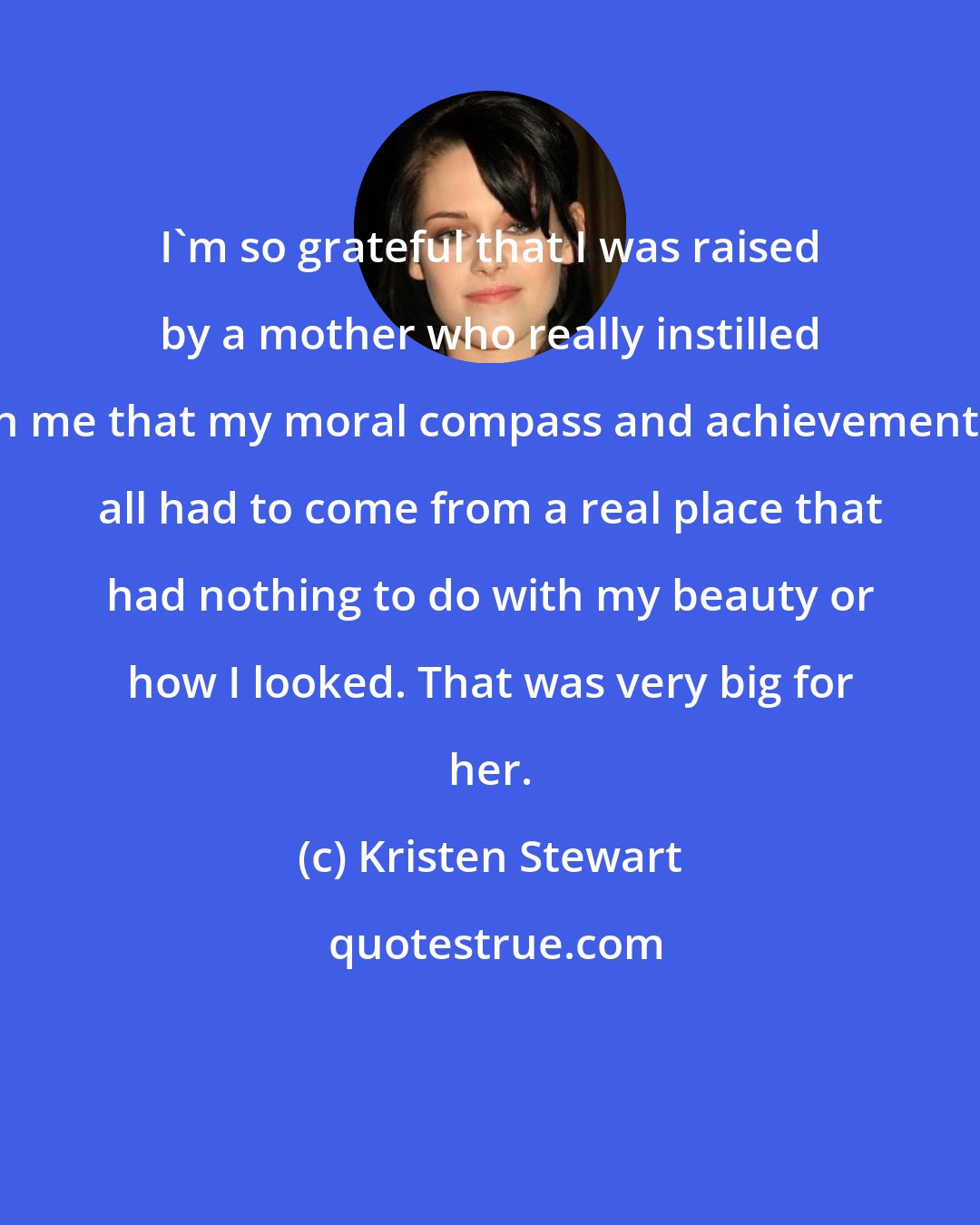 Kristen Stewart: I'm so grateful that I was raised by a mother who really instilled in me that my moral compass and achievements all had to come from a real place that had nothing to do with my beauty or how I looked. That was very big for her.