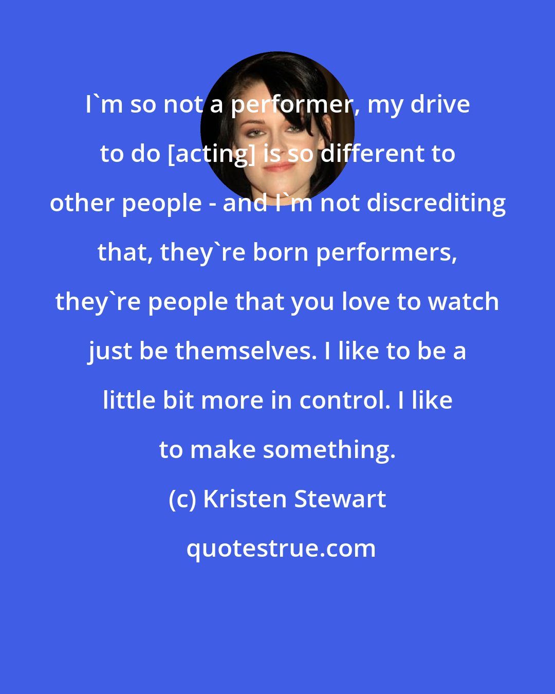 Kristen Stewart: I'm so not a performer, my drive to do [acting] is so different to other people - and I'm not discrediting that, they're born performers, they're people that you love to watch just be themselves. I like to be a little bit more in control. I like to make something.