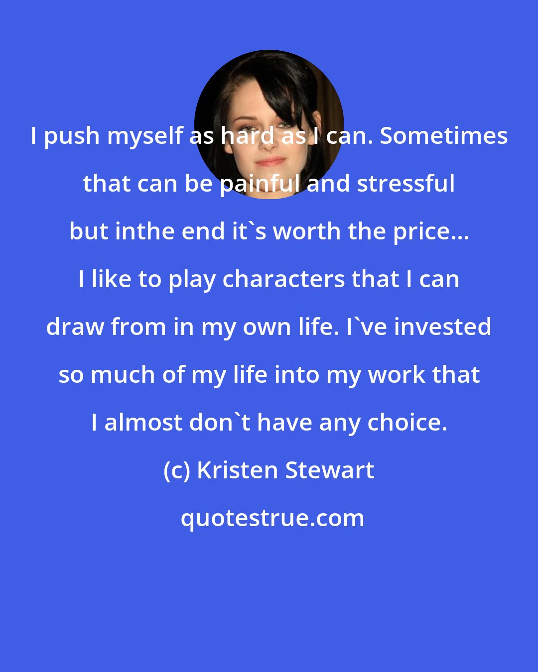 Kristen Stewart: I push myself as hard as I can. Sometimes that can be painful and stressful but inthe end it's worth the price... I like to play characters that I can draw from in my own life. I've invested so much of my life into my work that I almost don't have any choice.