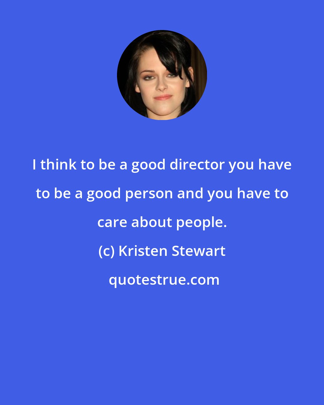 Kristen Stewart: I think to be a good director you have to be a good person and you have to care about people.