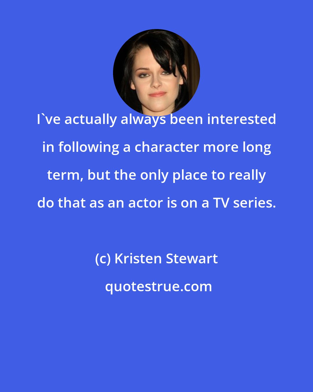 Kristen Stewart: I've actually always been interested in following a character more long term, but the only place to really do that as an actor is on a TV series.