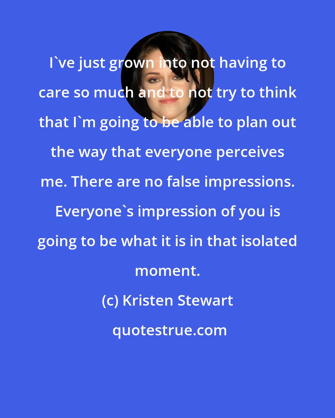 Kristen Stewart: I've just grown into not having to care so much and to not try to think that I'm going to be able to plan out the way that everyone perceives me. There are no false impressions. Everyone's impression of you is going to be what it is in that isolated moment.