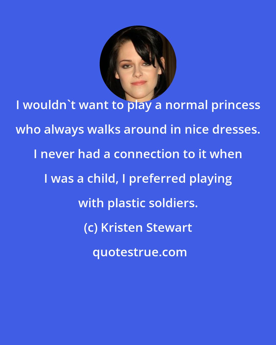 Kristen Stewart: I wouldn't want to play a normal princess who always walks around in nice dresses. I never had a connection to it when I was a child, I preferred playing with plastic soldiers.