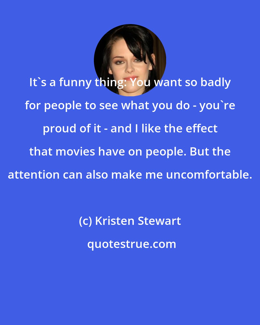 Kristen Stewart: It's a funny thing: You want so badly for people to see what you do - you're proud of it - and I like the effect that movies have on people. But the attention can also make me uncomfortable.