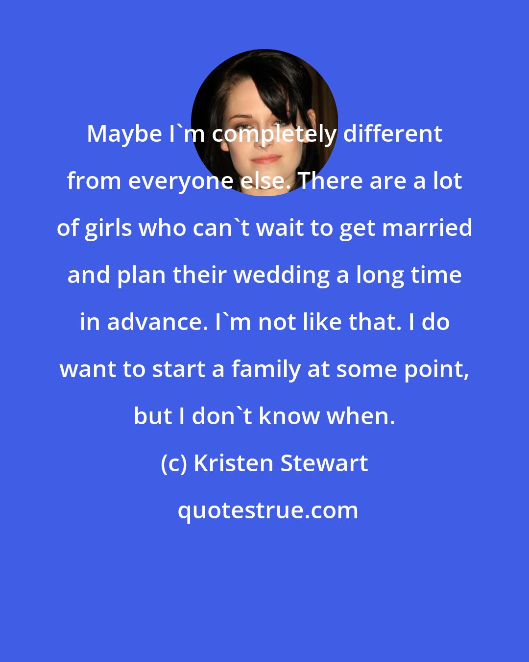 Kristen Stewart: Maybe I'm completely different from everyone else. There are a lot of girls who can't wait to get married and plan their wedding a long time in advance. I'm not like that. I do want to start a family at some point, but I don't know when.