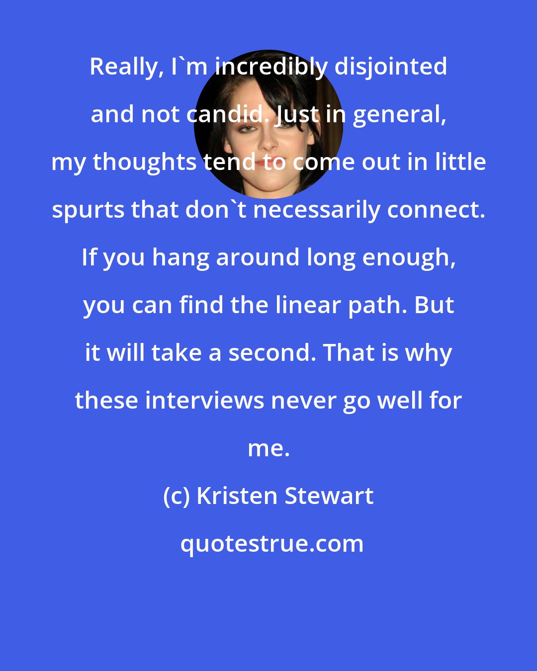 Kristen Stewart: Really, I'm incredibly disjointed and not candid. Just in general, my thoughts tend to come out in little spurts that don't necessarily connect. If you hang around long enough, you can find the linear path. But it will take a second. That is why these interviews never go well for me.