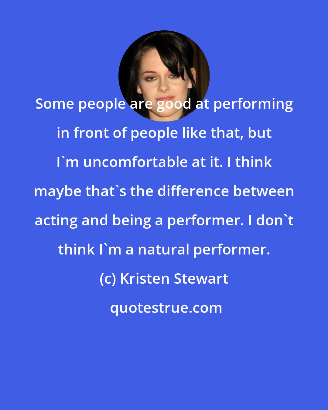 Kristen Stewart: Some people are good at performing in front of people like that, but I'm uncomfortable at it. I think maybe that's the difference between acting and being a performer. I don't think I'm a natural performer.