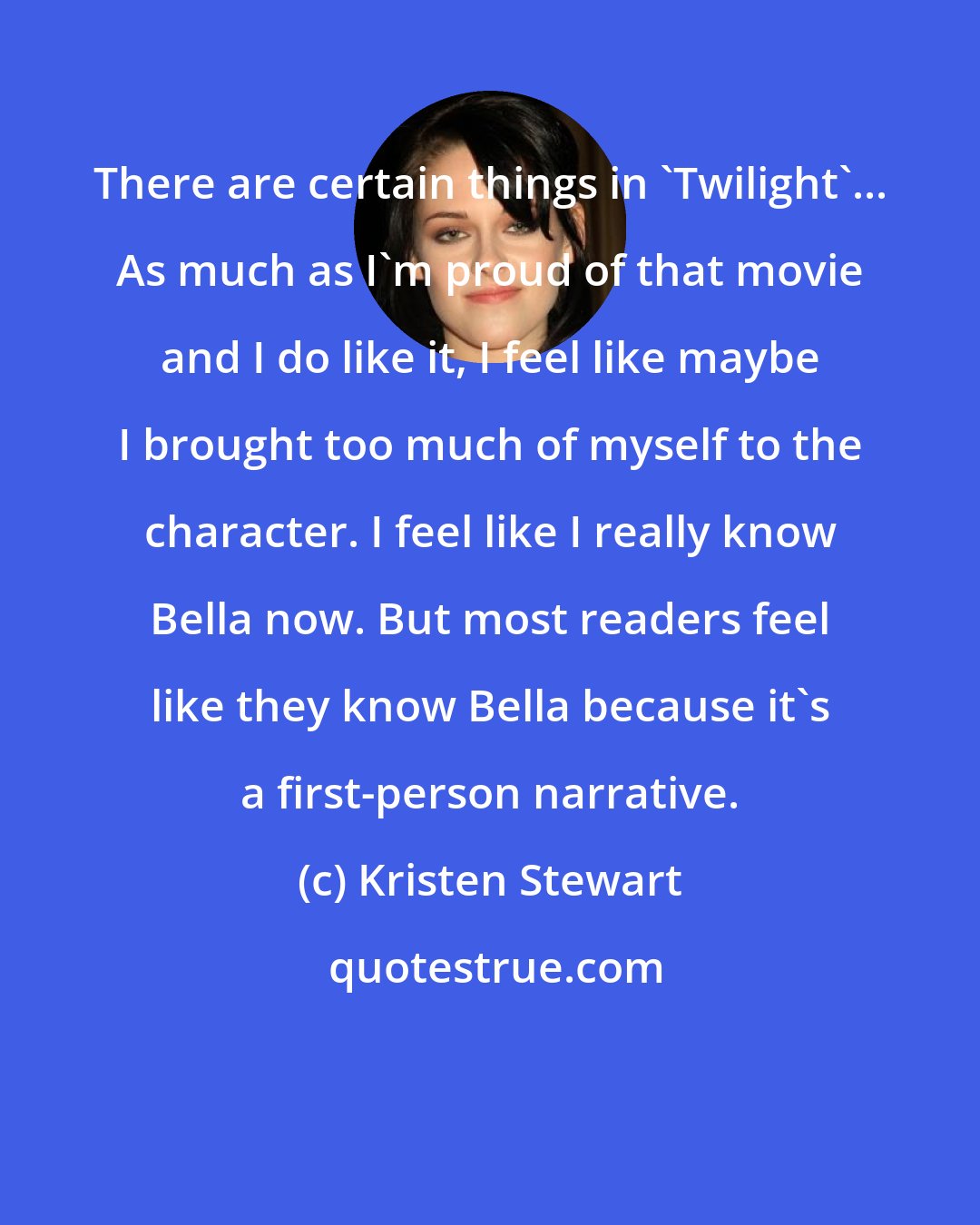 Kristen Stewart: There are certain things in 'Twilight'... As much as I'm proud of that movie and I do like it, I feel like maybe I brought too much of myself to the character. I feel like I really know Bella now. But most readers feel like they know Bella because it's a first-person narrative.