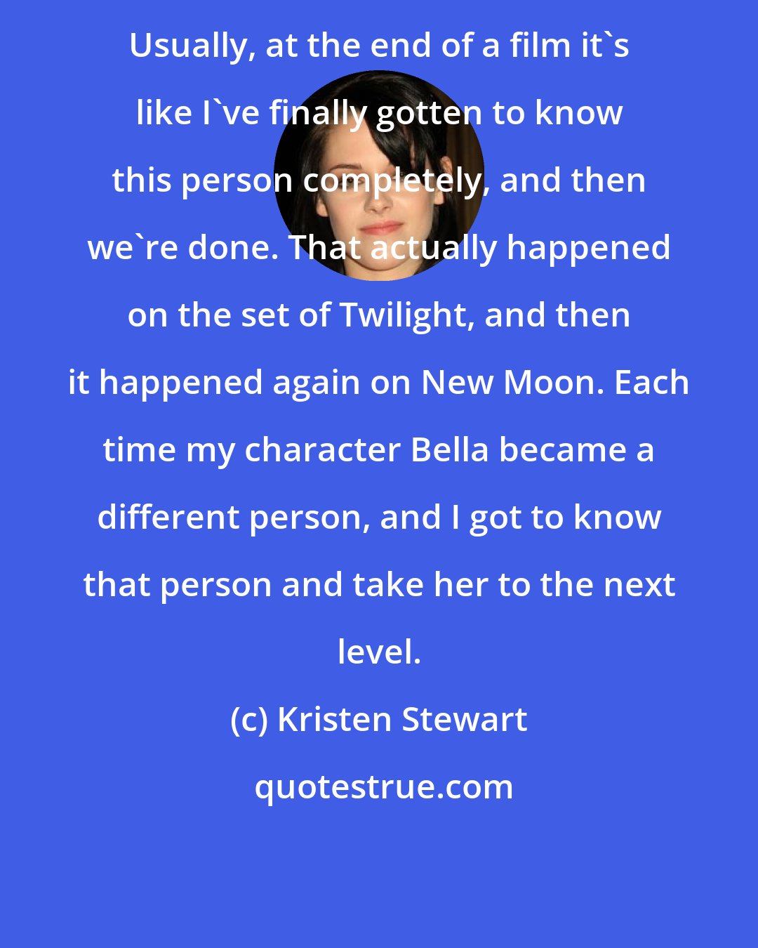 Kristen Stewart: Usually, at the end of a film it's like I've finally gotten to know this person completely, and then we're done. That actually happened on the set of Twilight, and then it happened again on New Moon. Each time my character Bella became a different person, and I got to know that person and take her to the next level.