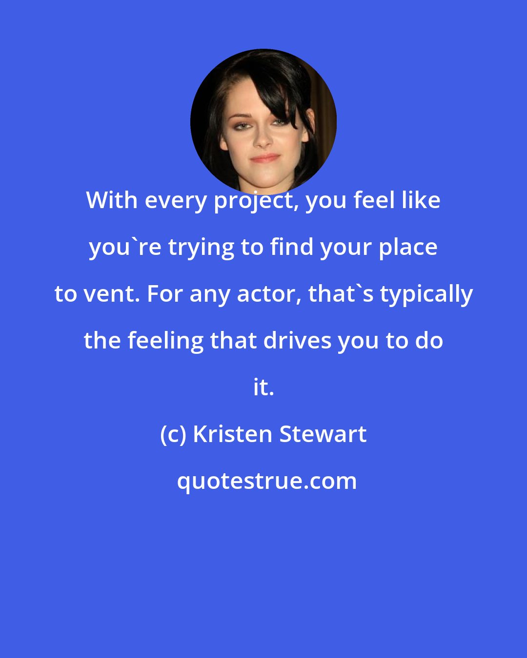 Kristen Stewart: With every project, you feel like you're trying to find your place to vent. For any actor, that's typically the feeling that drives you to do it.