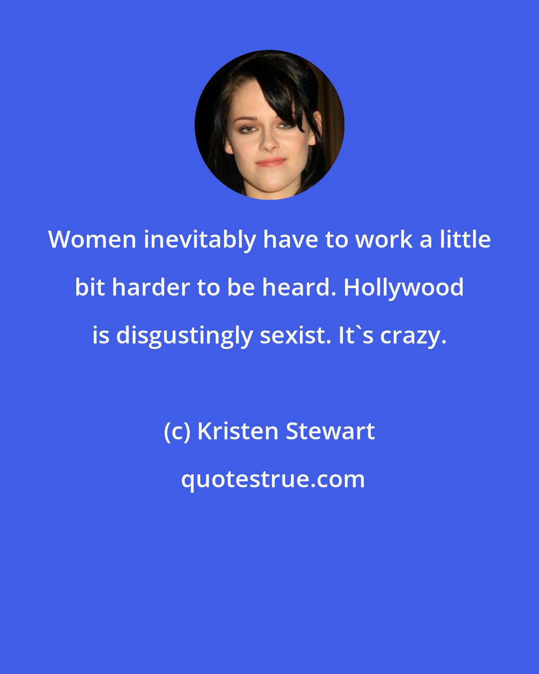 Kristen Stewart: Women inevitably have to work a little bit harder to be heard. Hollywood is disgustingly sexist. It's crazy.