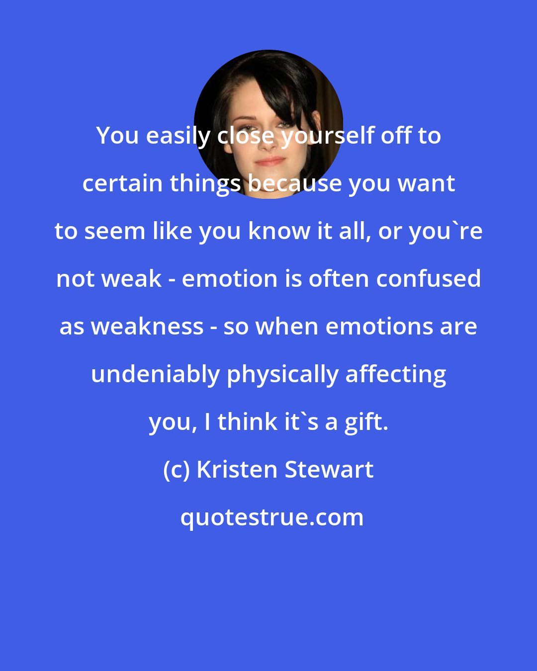 Kristen Stewart: You easily close yourself off to certain things because you want to seem like you know it all, or you're not weak - emotion is often confused as weakness - so when emotions are undeniably physically affecting you, I think it's a gift.
