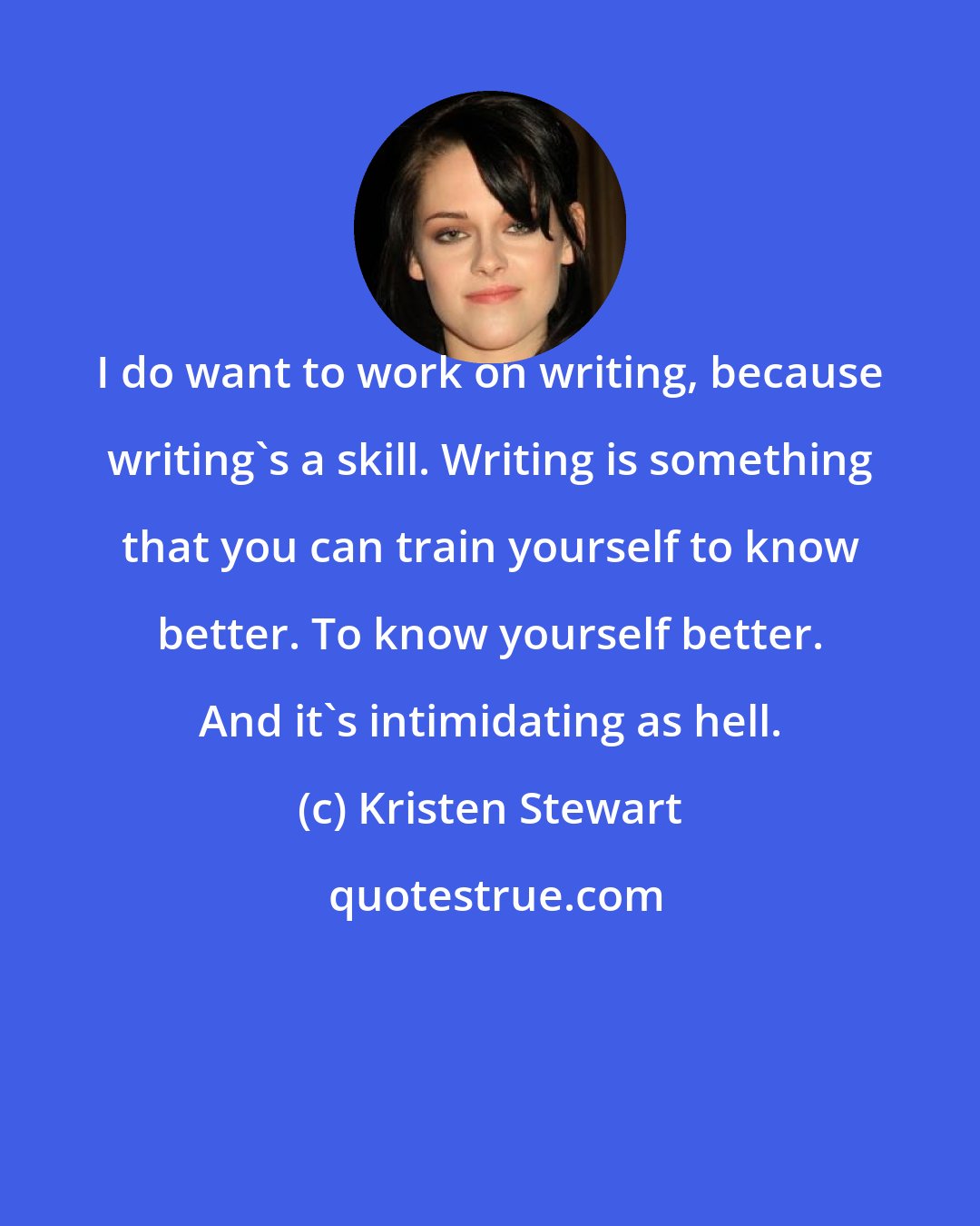 Kristen Stewart: I do want to work on writing, because writing's a skill. Writing is something that you can train yourself to know better. To know yourself better. And it's intimidating as hell.