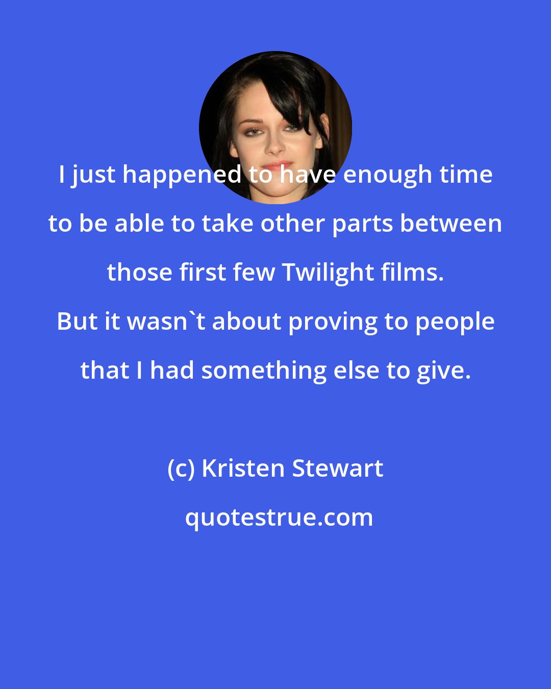 Kristen Stewart: I just happened to have enough time to be able to take other parts between those first few Twilight films. But it wasn't about proving to people that I had something else to give.