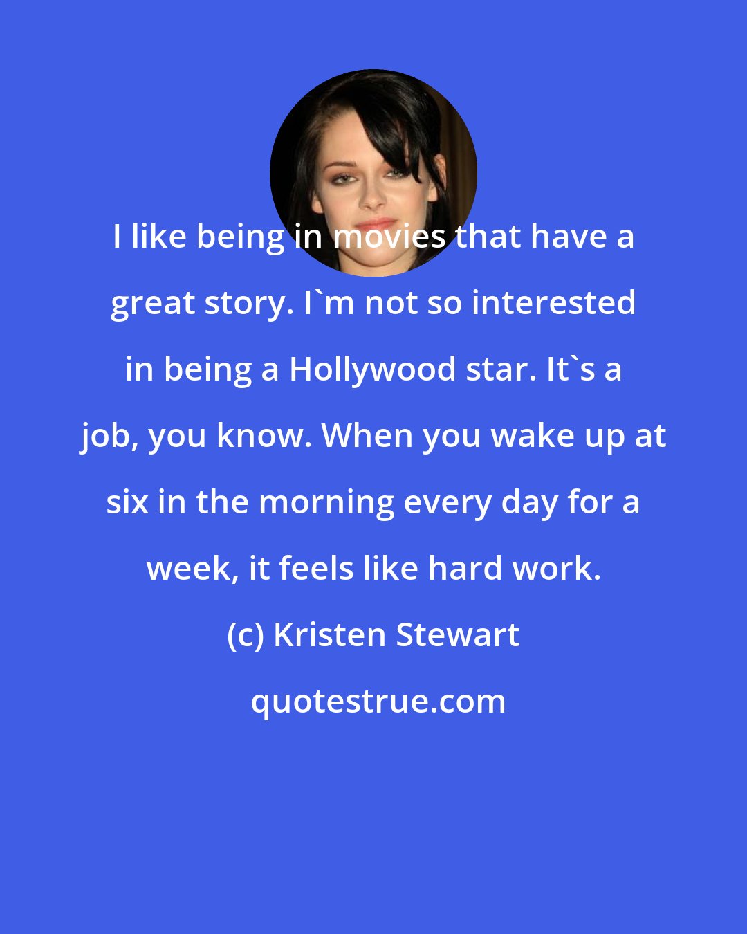 Kristen Stewart: I like being in movies that have a great story. I'm not so interested in being a Hollywood star. It's a job, you know. When you wake up at six in the morning every day for a week, it feels like hard work.