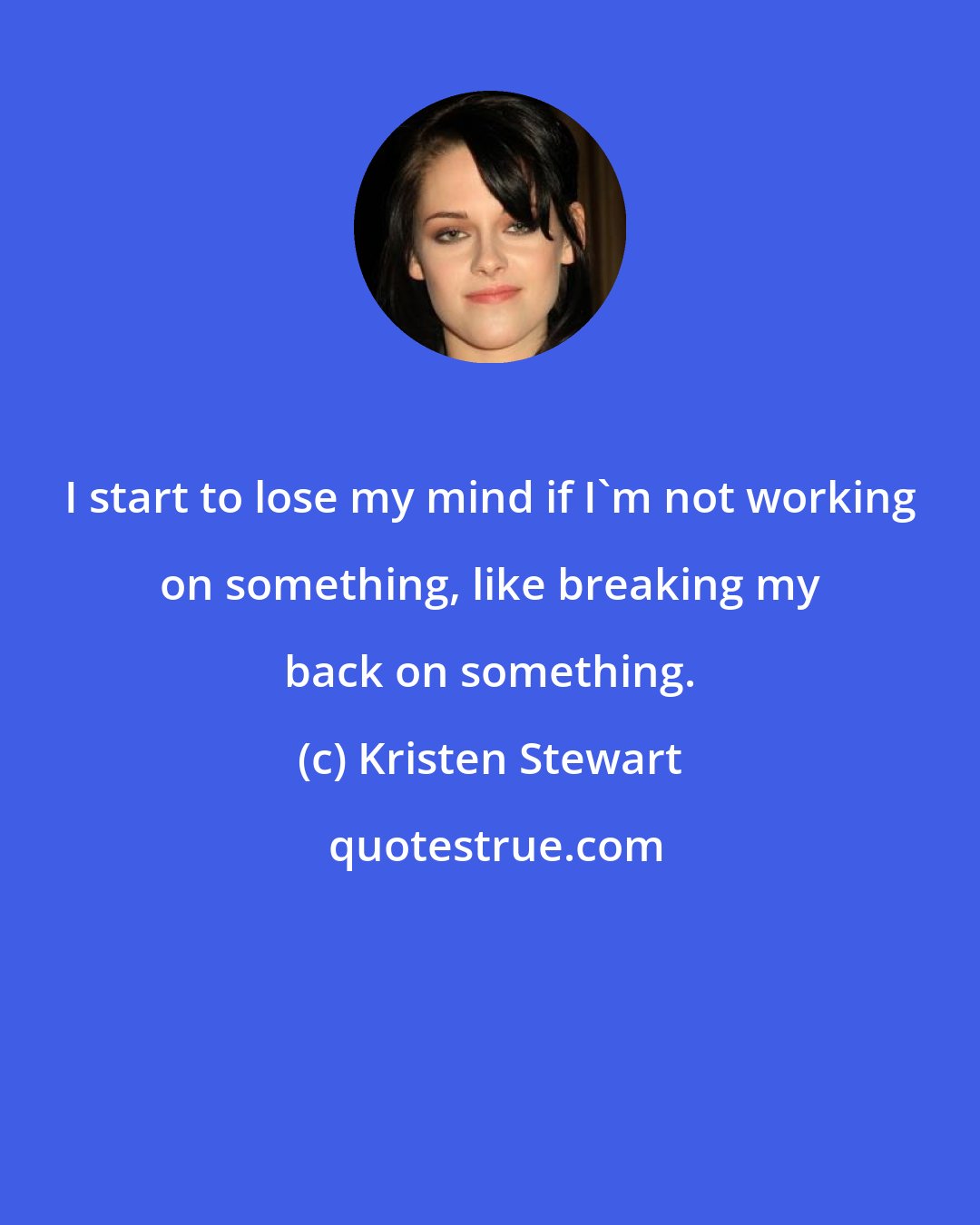 Kristen Stewart: I start to lose my mind if I'm not working on something, like breaking my back on something.