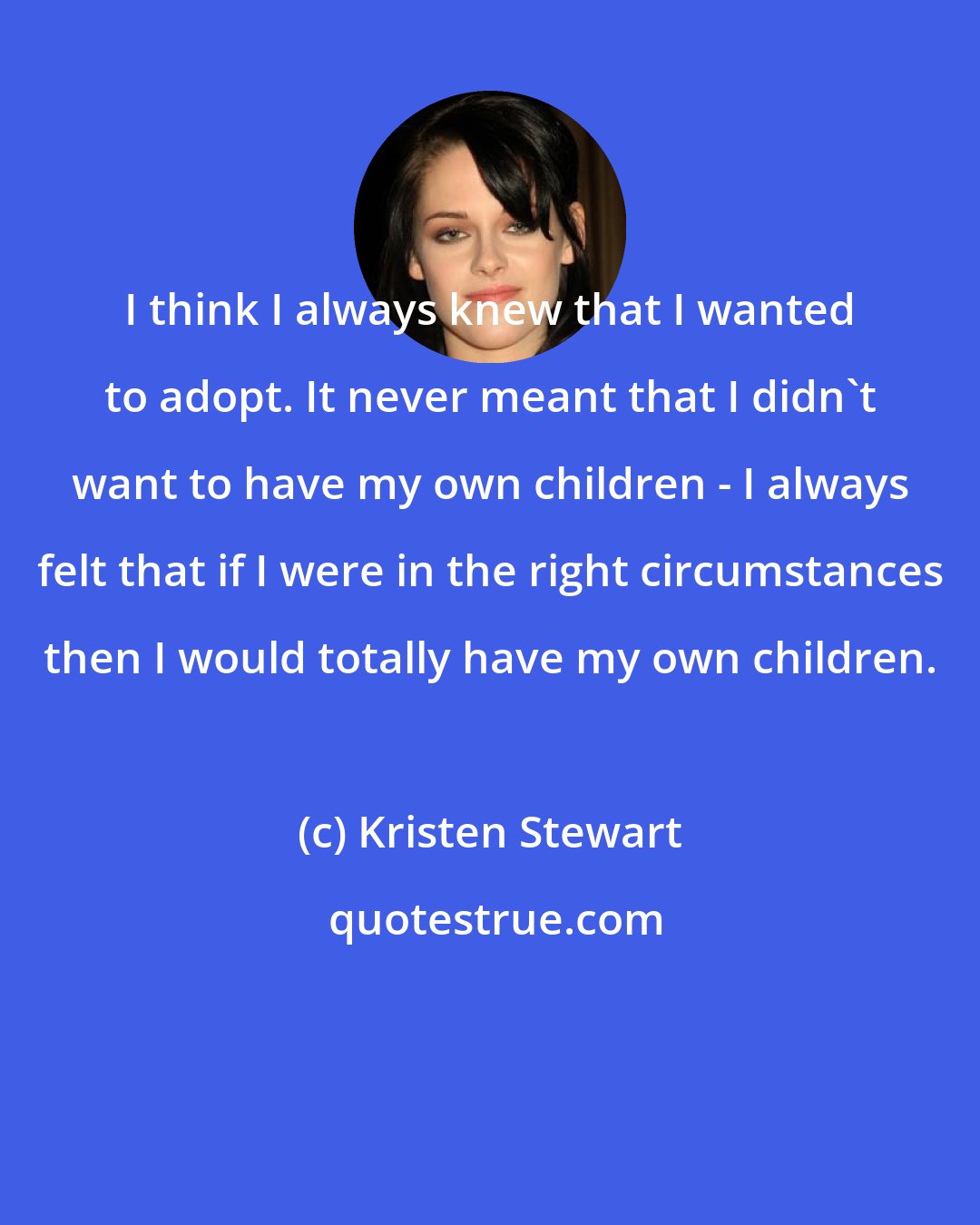 Kristen Stewart: I think I always knew that I wanted to adopt. It never meant that I didn't want to have my own children - I always felt that if I were in the right circumstances then I would totally have my own children.