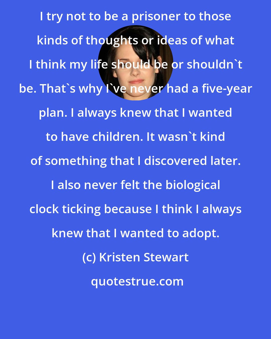 Kristen Stewart: I try not to be a prisoner to those kinds of thoughts or ideas of what I think my life should be or shouldn't be. That's why I've never had a five-year plan. I always knew that I wanted to have children. It wasn't kind of something that I discovered later. I also never felt the biological clock ticking because I think I always knew that I wanted to adopt.