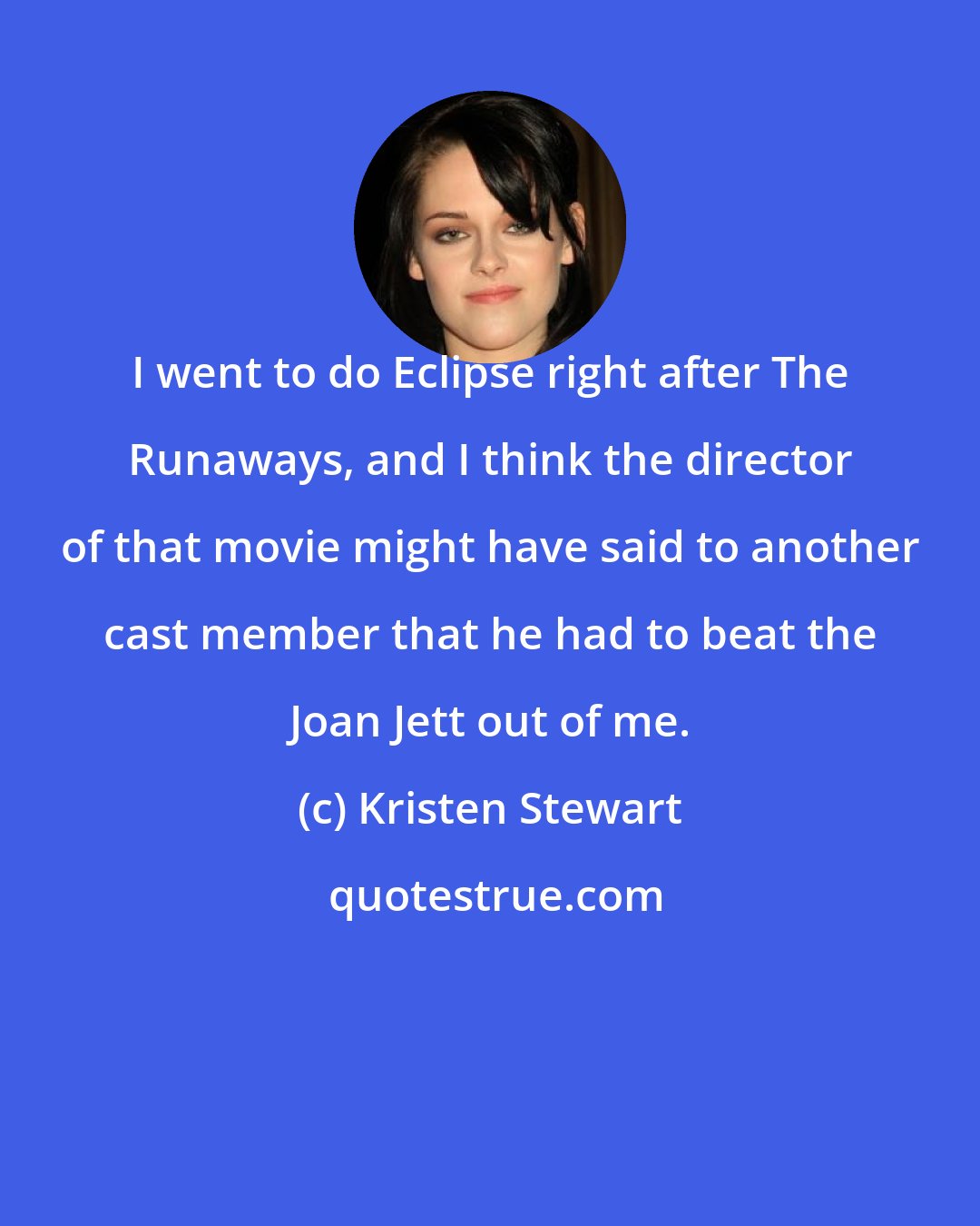 Kristen Stewart: I went to do Eclipse right after The Runaways, and I think the director of that movie might have said to another cast member that he had to beat the Joan Jett out of me.