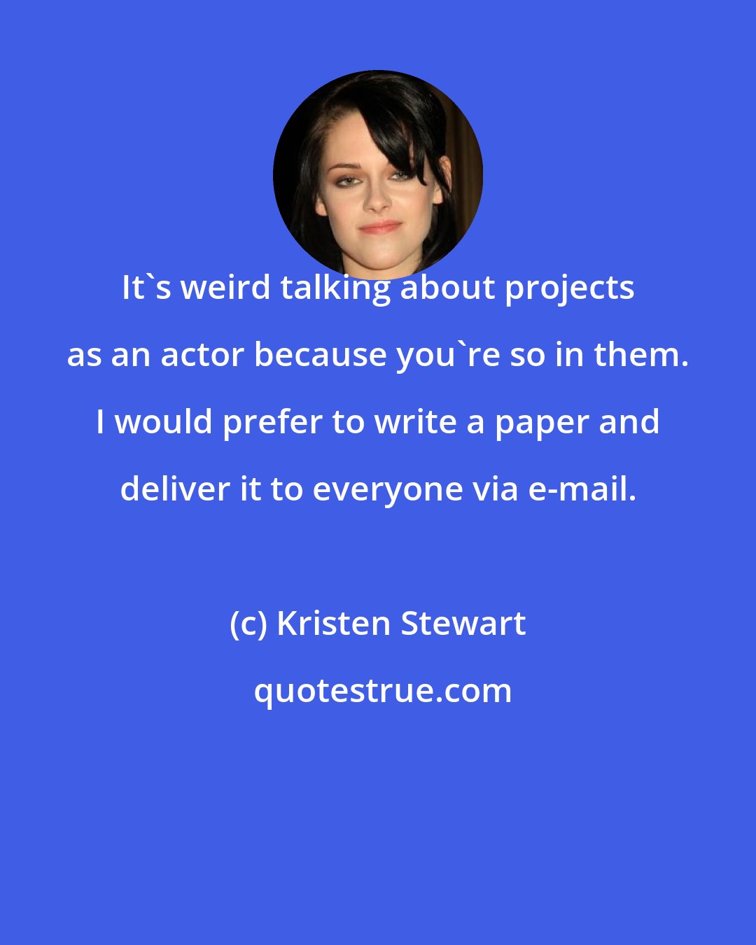 Kristen Stewart: It's weird talking about projects as an actor because you're so in them. I would prefer to write a paper and deliver it to everyone via e-mail.