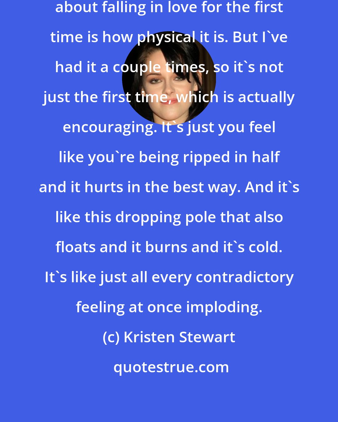 Kristen Stewart: The first noticeable thing to me about falling in love for the first time is how physical it is. But I've had it a couple times, so it's not just the first time, which is actually encouraging. It's just you feel like you're being ripped in half and it hurts in the best way. And it's like this dropping pole that also floats and it burns and it's cold. It's like just all every contradictory feeling at once imploding.