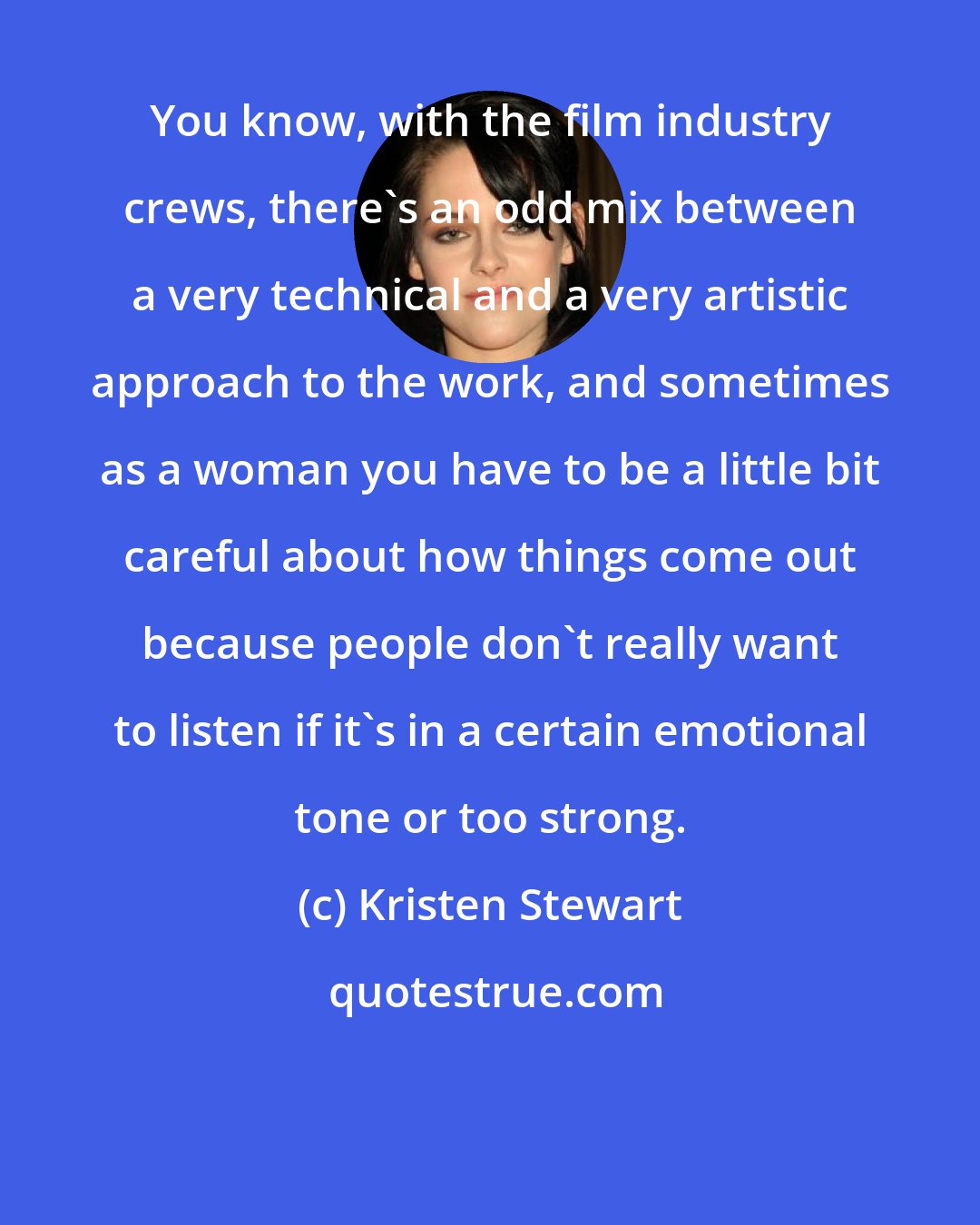 Kristen Stewart: You know, with the film industry crews, there's an odd mix between a very technical and a very artistic approach to the work, and sometimes as a woman you have to be a little bit careful about how things come out because people don't really want to listen if it's in a certain emotional tone or too strong.