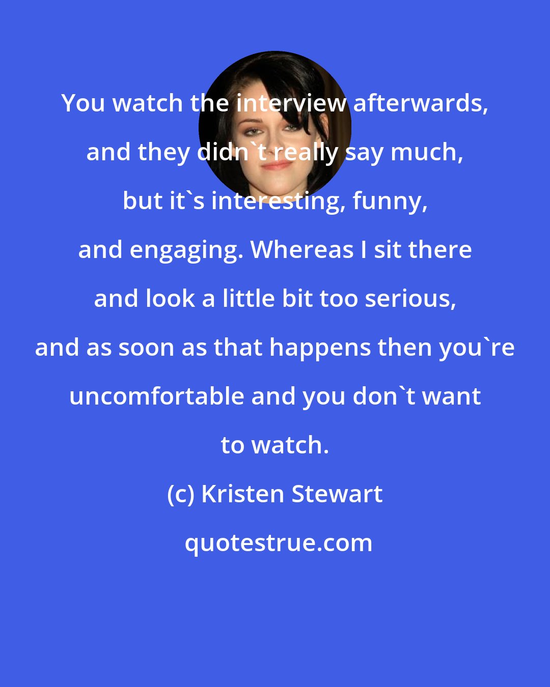 Kristen Stewart: You watch the interview afterwards, and they didn't really say much, but it's interesting, funny, and engaging. Whereas I sit there and look a little bit too serious, and as soon as that happens then you're uncomfortable and you don't want to watch.