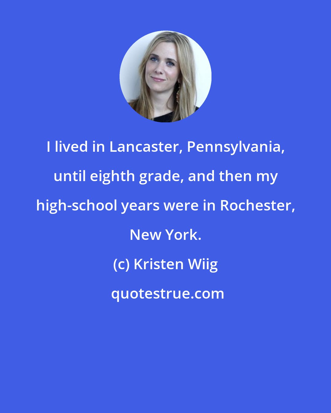 Kristen Wiig: I lived in Lancaster, Pennsylvania, until eighth grade, and then my high-school years were in Rochester, New York.
