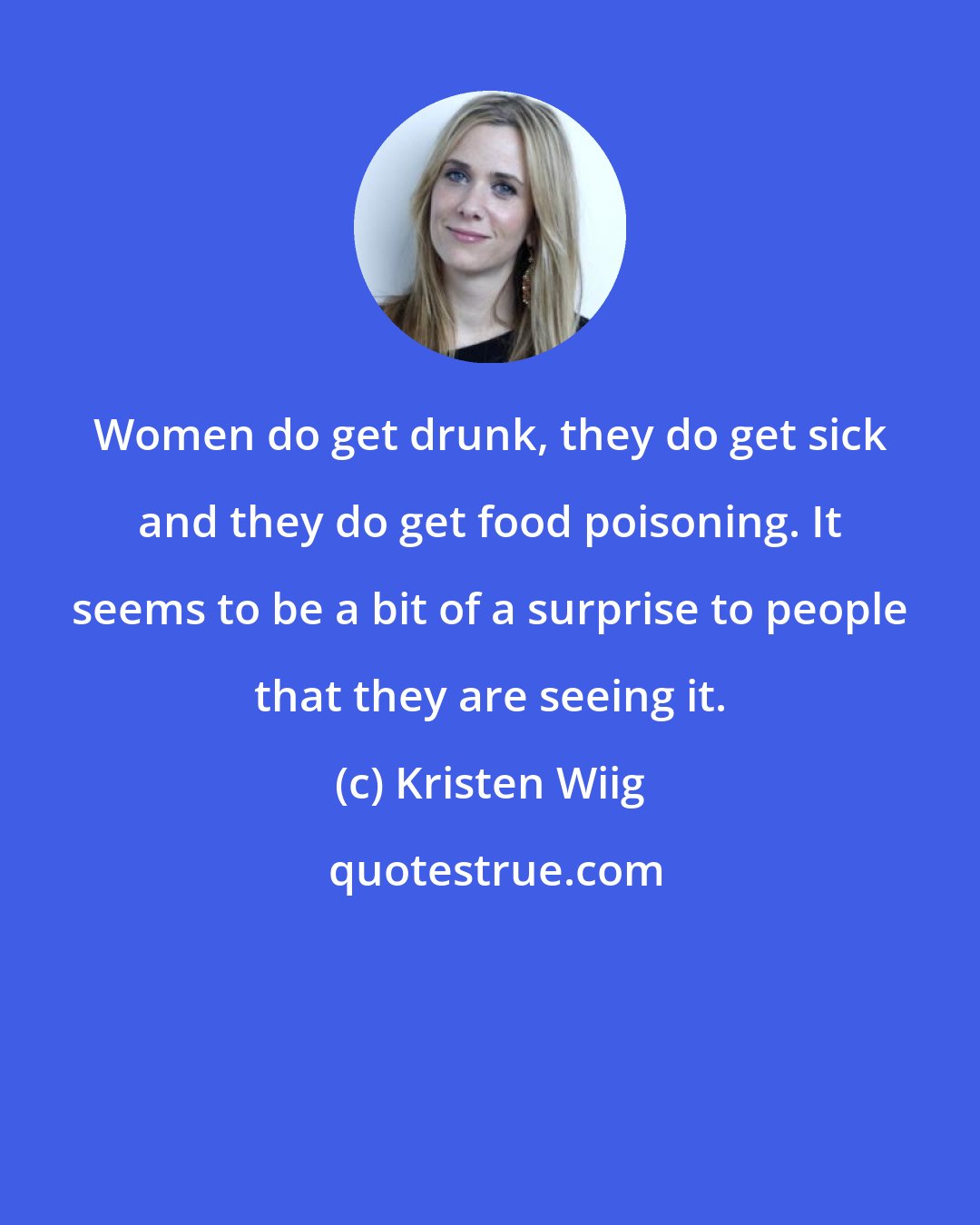 Kristen Wiig: Women do get drunk, they do get sick and they do get food poisoning. It seems to be a bit of a surprise to people that they are seeing it.