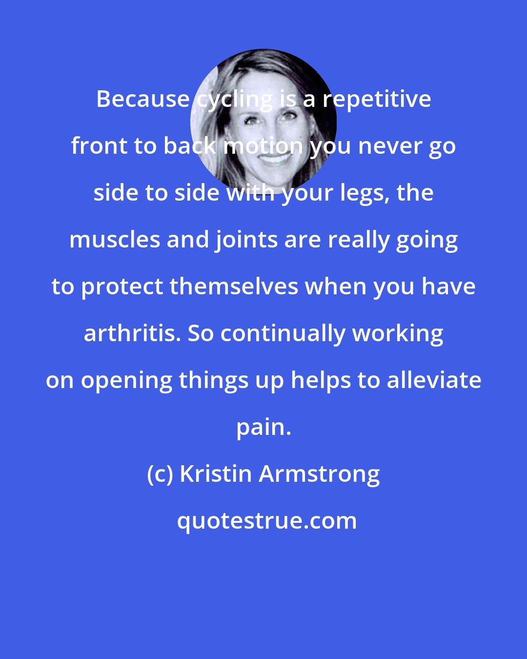 Kristin Armstrong: Because cycling is a repetitive front to back motion you never go side to side with your legs, the muscles and joints are really going to protect themselves when you have arthritis. So continually working on opening things up helps to alleviate pain.