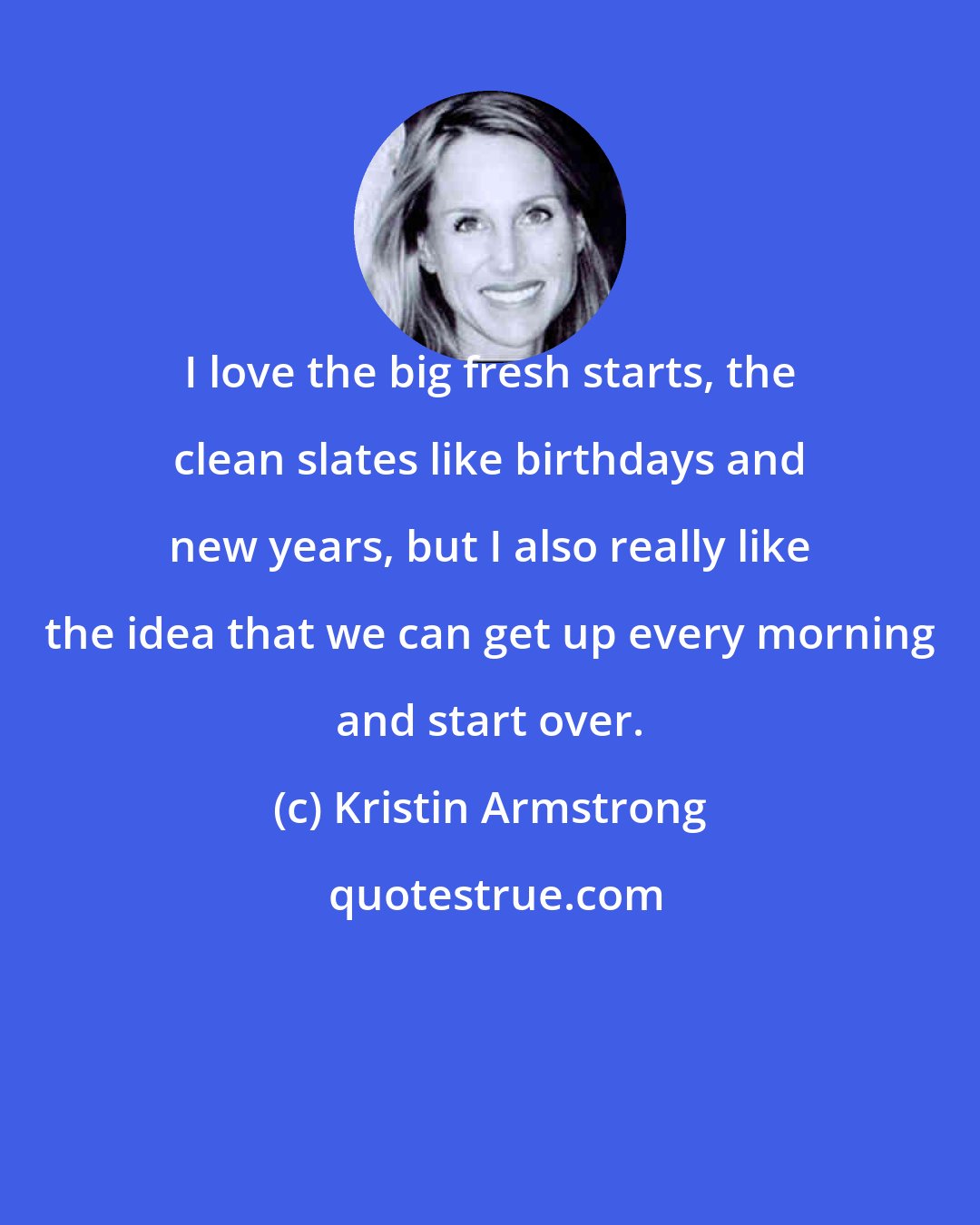 Kristin Armstrong: I love the big fresh starts, the clean slates like birthdays and new years, but I also really like the idea that we can get up every morning and start over.