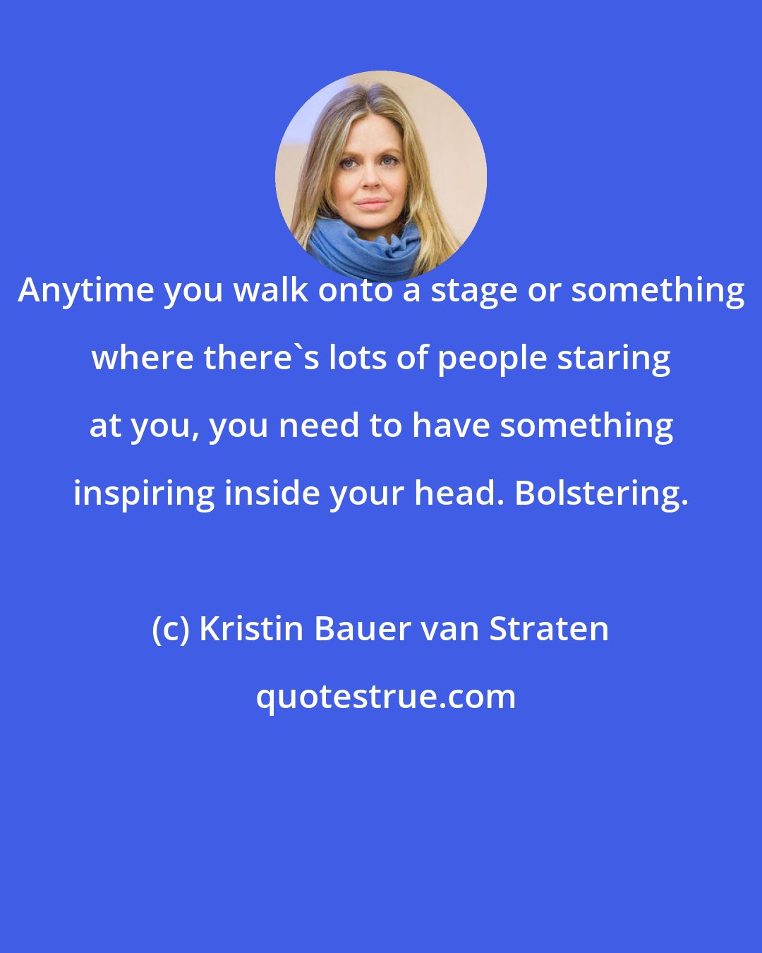 Kristin Bauer van Straten: Anytime you walk onto a stage or something where there's lots of people staring at you, you need to have something inspiring inside your head. Bolstering.