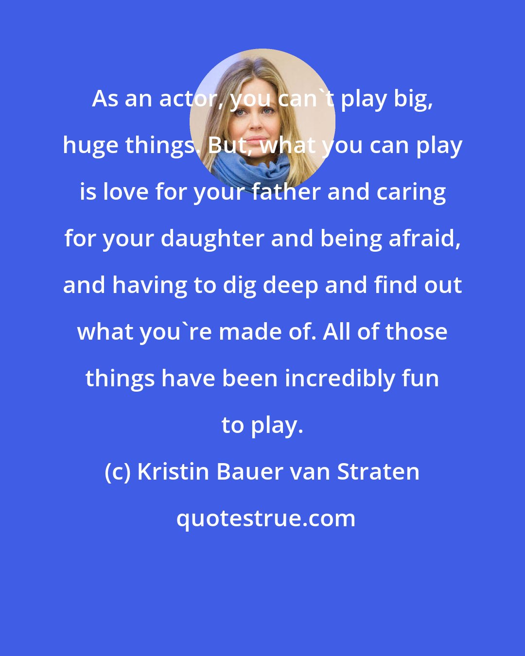 Kristin Bauer van Straten: As an actor, you can't play big, huge things. But, what you can play is love for your father and caring for your daughter and being afraid, and having to dig deep and find out what you're made of. All of those things have been incredibly fun to play.