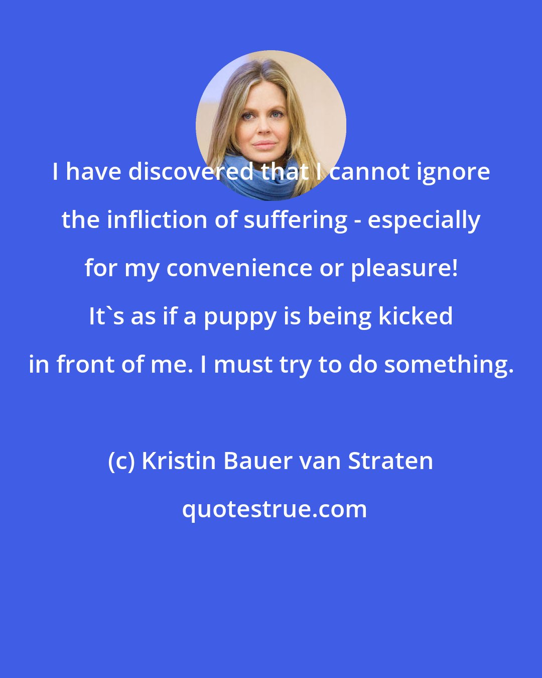 Kristin Bauer van Straten: I have discovered that I cannot ignore the infliction of suffering - especially for my convenience or pleasure! It's as if a puppy is being kicked in front of me. I must try to do something.