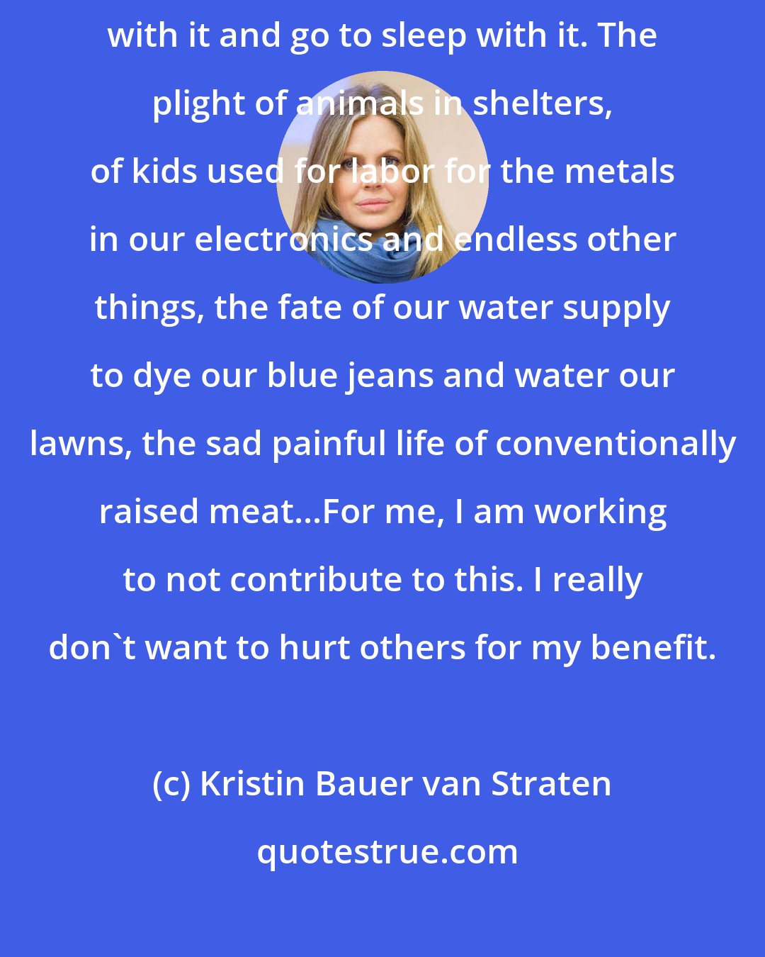 Kristin Bauer van Straten: I have little space from the suffering of elephants right now. I wake up with it and go to sleep with it. The plight of animals in shelters, of kids used for labor for the metals in our electronics and endless other things, the fate of our water supply to dye our blue jeans and water our lawns, the sad painful life of conventionally raised meat...For me, I am working to not contribute to this. I really don't want to hurt others for my benefit.