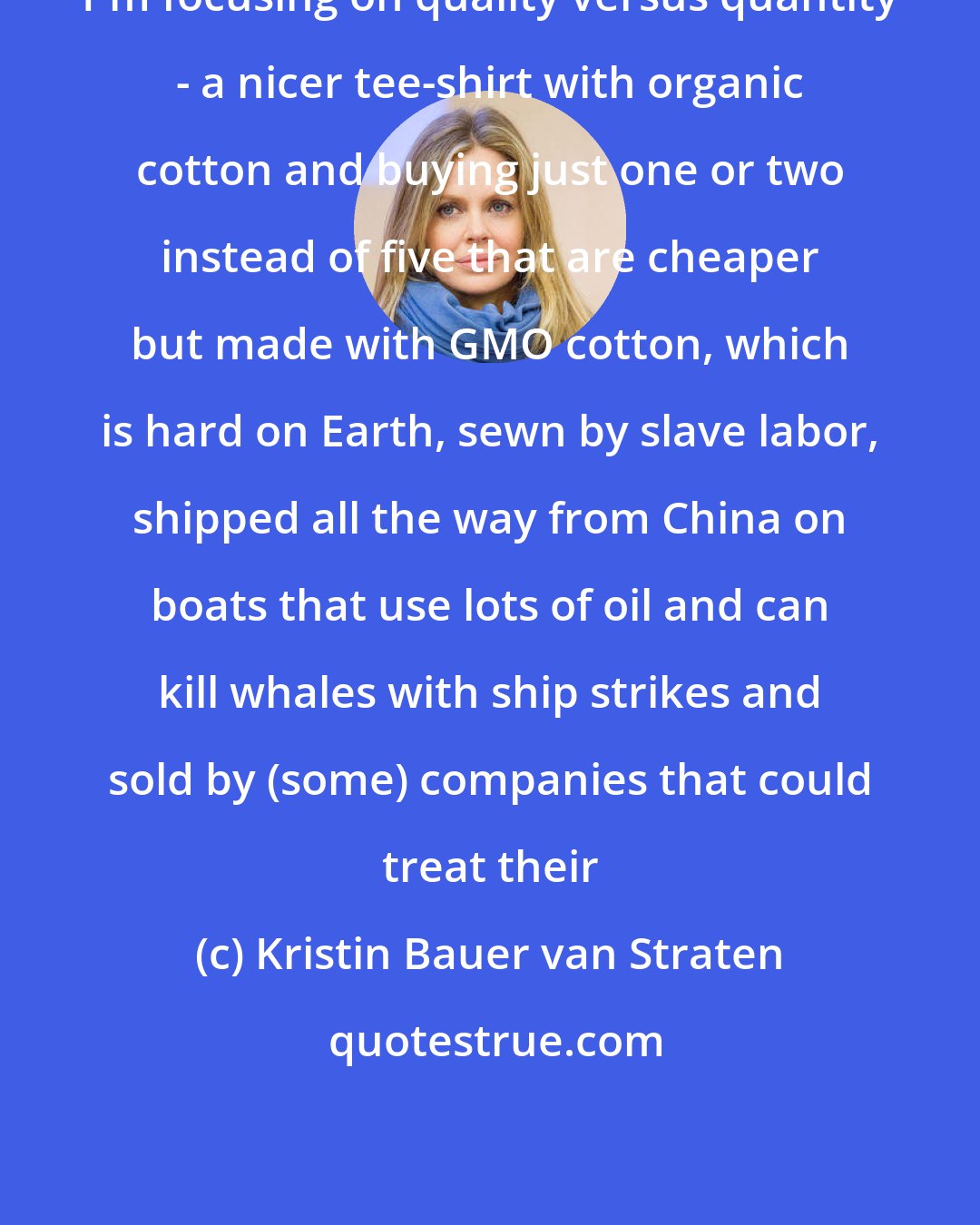 Kristin Bauer van Straten: I'm focusing on quality versus quantity - a nicer tee-shirt with organic cotton and buying just one or two instead of five that are cheaper but made with GMO cotton, which is hard on Earth, sewn by slave labor, shipped all the way from China on boats that use lots of oil and can kill whales with ship strikes and sold by (some) companies that could treat their