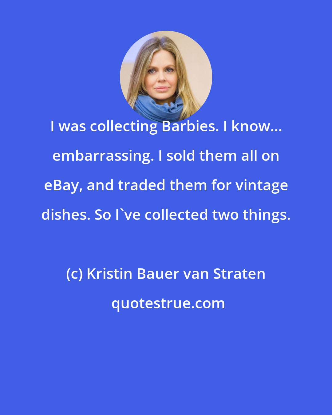 Kristin Bauer van Straten: I was collecting Barbies. I know... embarrassing. I sold them all on eBay, and traded them for vintage dishes. So I've collected two things.