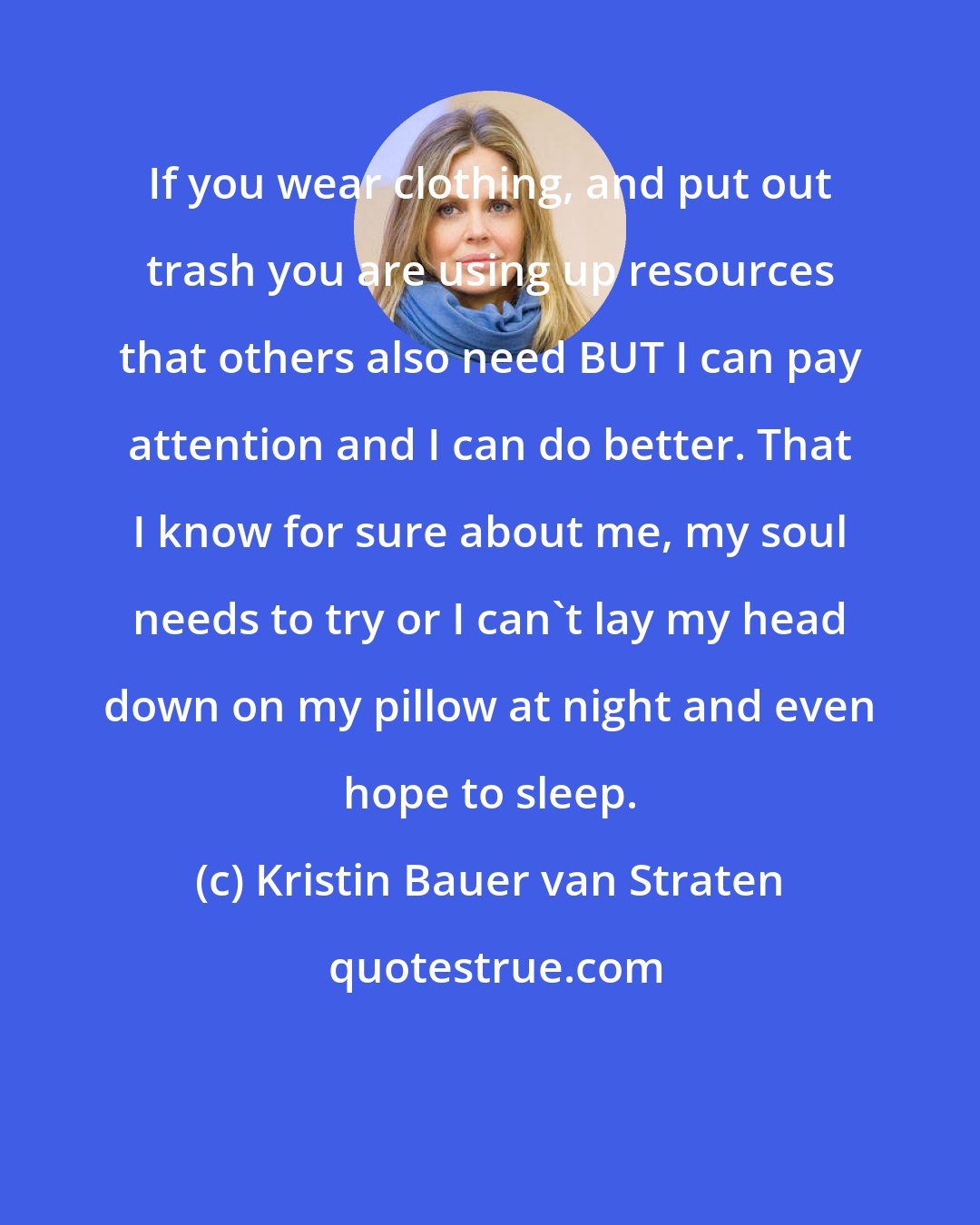 Kristin Bauer van Straten: If you wear clothing, and put out trash you are using up resources that others also need BUT I can pay attention and I can do better. That I know for sure about me, my soul needs to try or I can't lay my head down on my pillow at night and even hope to sleep.